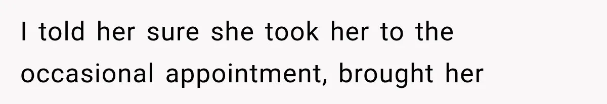 I told her sure she took her to the occasional appointment, brought her