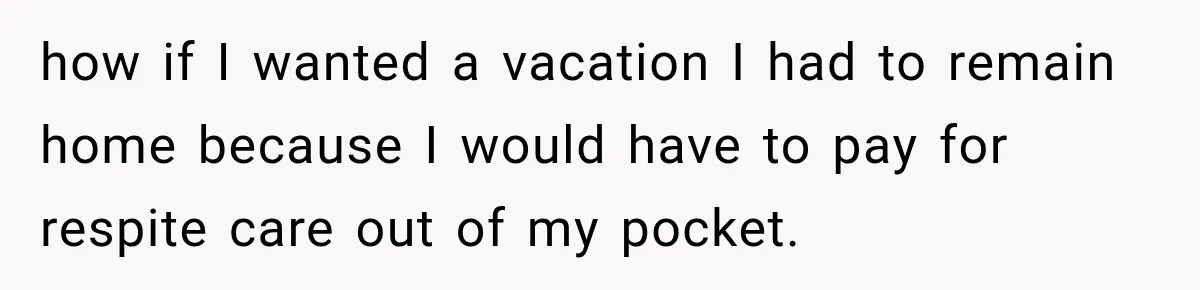 how if I wanted a vacation I had to remain home because I would have to pay for respite care out of my pocket.