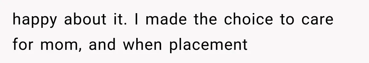happy about it. I made the choice to care for mom, and when placement