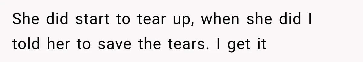 She did start to tear up, when she did I told her to save the tears. I get it