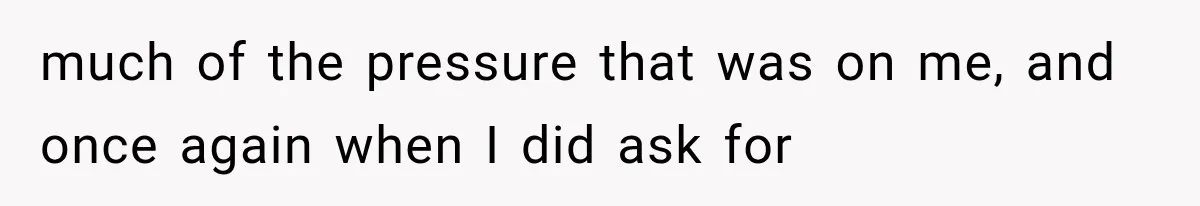 much of the pressure that was on me, and once again when I did ask for