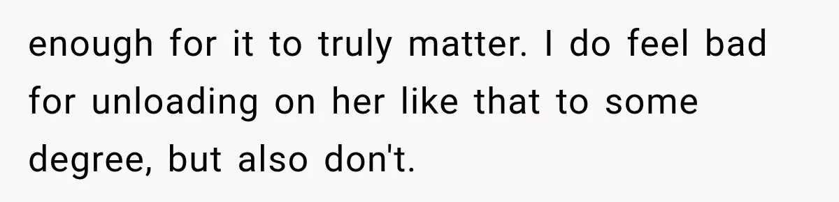 enough for it to truly matter. I do feel bad for unloading on her like that to some degree, but also don't.