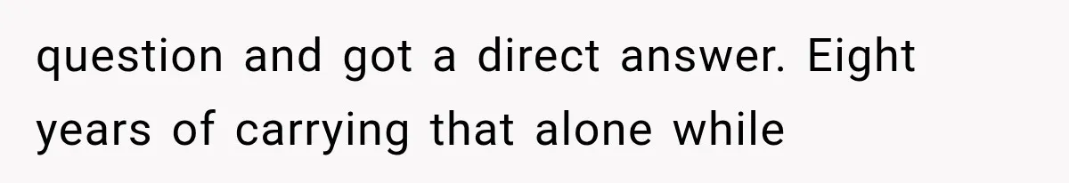 question and got a direct answer. Eight years of carrying that alone while