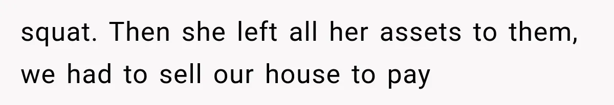 squat. Then she left all her assets to them, we had to sell our house to pay