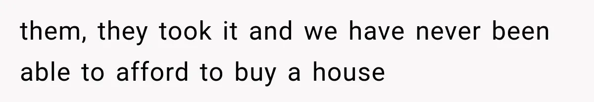 them, they took it and we have never been able to afford to buy a house
