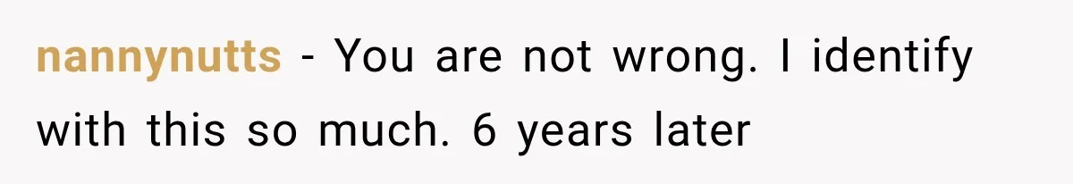 nannynutts − You are not wrong. I identify with this so much. 6 years later