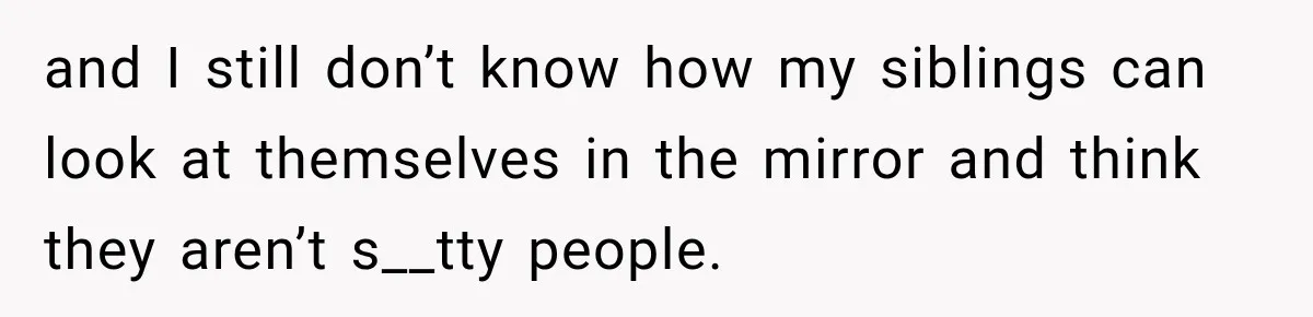 and I still don’t know how my siblings can look at themselves in the mirror and think they aren’t s__tty people.