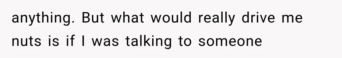anything. But what would really drive me nuts is if I was talking to someone