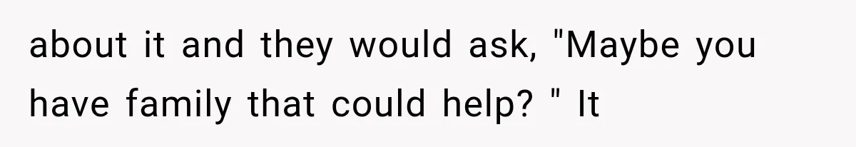 about it and they would ask, "Maybe you have family that could help? " It