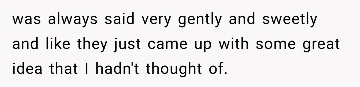 was always said very gently and sweetly and like they just came up with some great idea that I hadn't thought of.