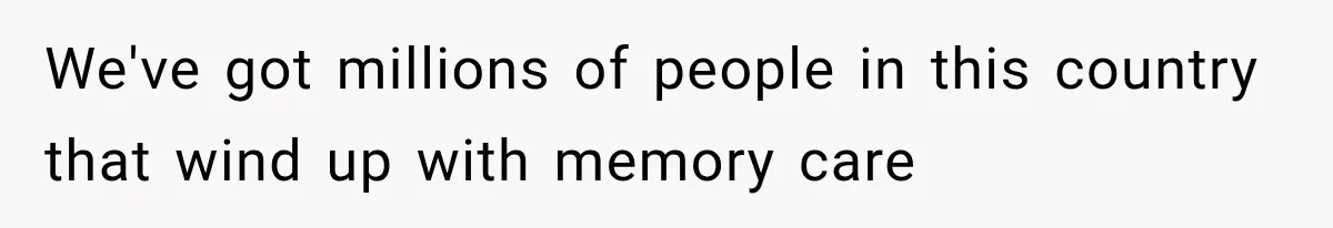 We've got millions of people in this country that wind up with memory care