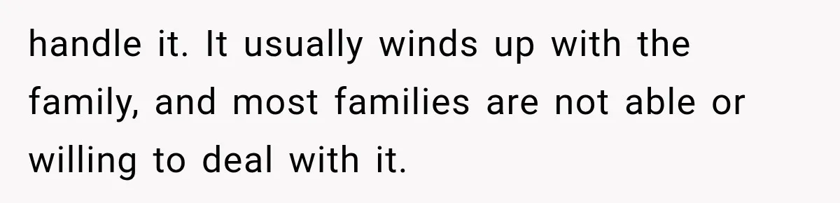 handle it. It usually winds up with the family, and most families are not able or willing to deal with it.