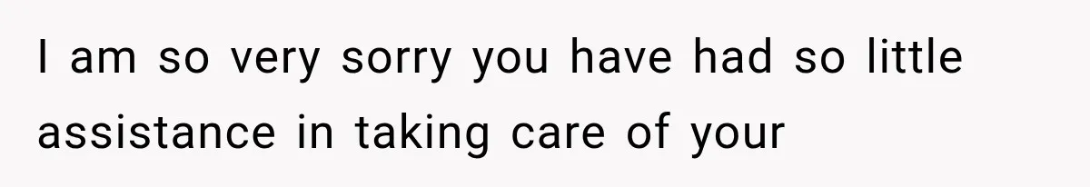 I am so very sorry you have had so little assistance in taking care of your