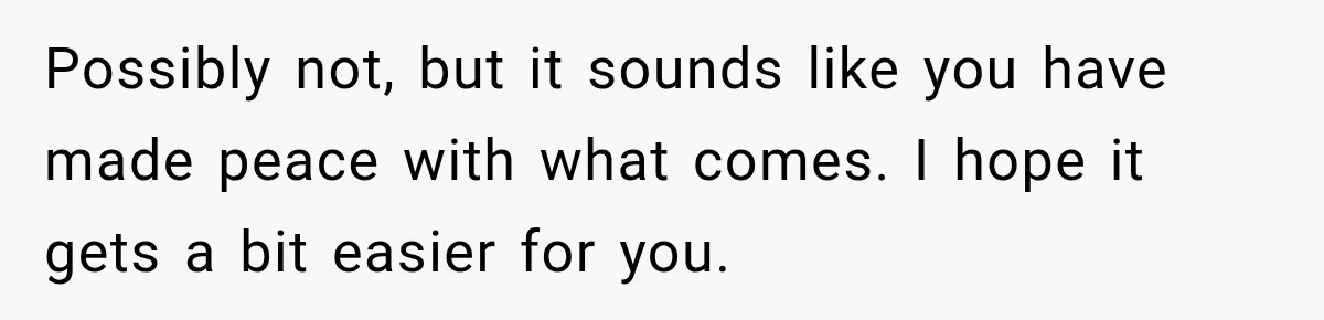 Possibly not, but it sounds like you have made peace with what comes. I hope it gets a bit easier for you.