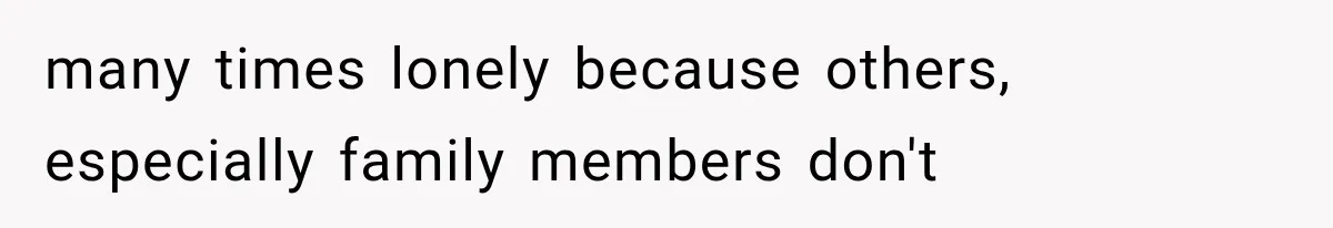 many times lonely because others, especially family members don't