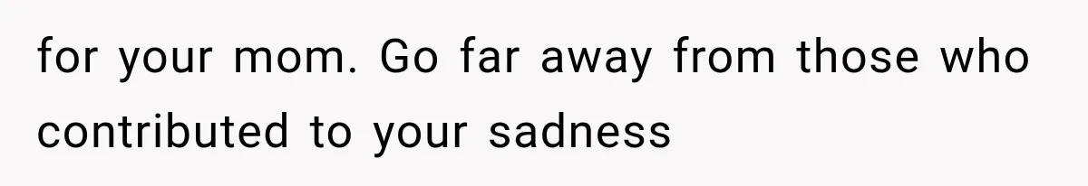 for your mom. Go far away from those who contributed to your sadness