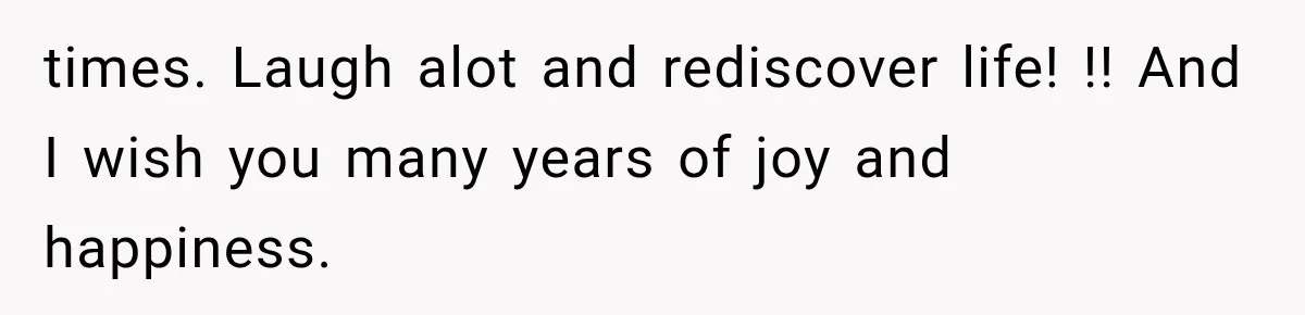 times. Laugh alot and rediscover life! !! And I wish you many years of joy and happiness.