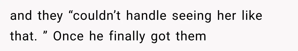 and they “couldn’t handle seeing her like that. ” Once he finally got them