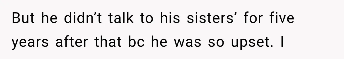 But he didn’t talk to his sisters’ for five years after that bc he was so upset. I