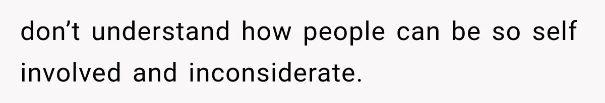 don’t understand how people can be so self involved and inconsiderate.