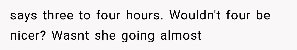 says three to four hours. Wouldn't four be nicer? Wasnt she going almost