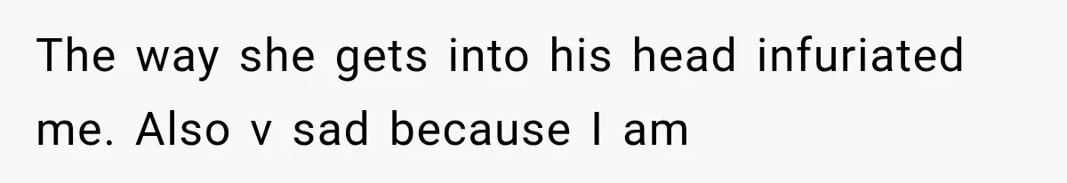 The way she gets into his head infuriated me. Also v sad because I am