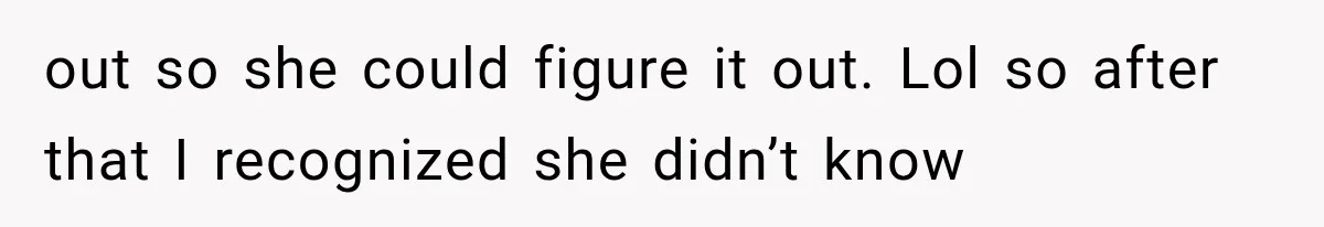 out so she could figure it out. Lol so after that I recognized she didn’t know