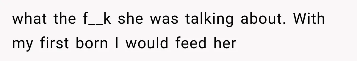 what the f__k she was talking about. With my first born I would feed her