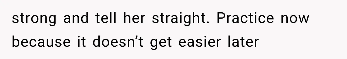 strong and tell her straight. Practice now because it doesn’t get easier later