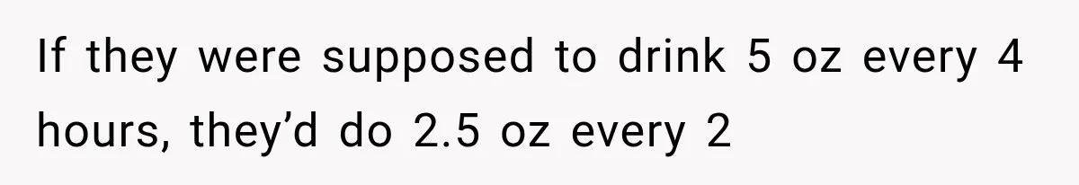 If they were supposed to drink 5 oz every 4 hours, they’d do 2.5 oz every 2