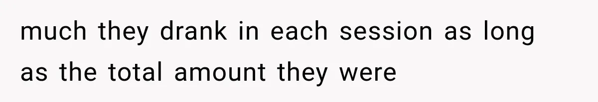 much they drank in each session as long as the total amount they were