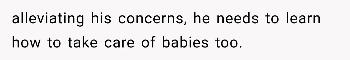 alleviating his concerns, he needs to learn how to take care of babies too.