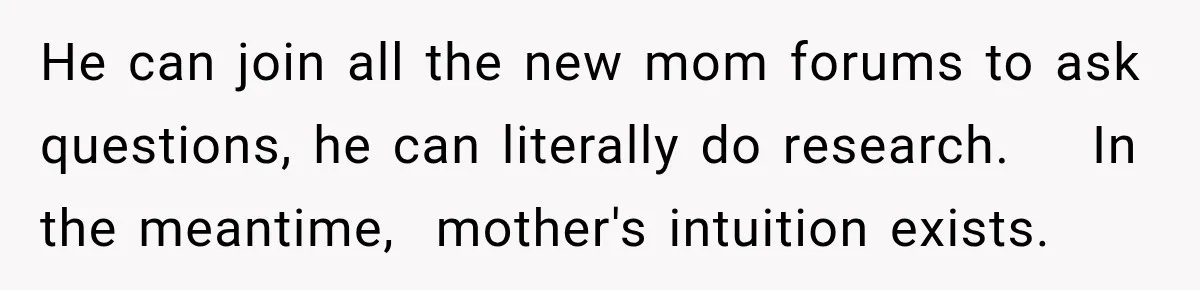He can join all the new mom forums to ask questions, he can literally do research.    In the meantime,  mother's intuition exists.