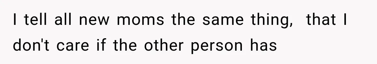 I tell all new moms the same thing,  that I don't care if the other person has