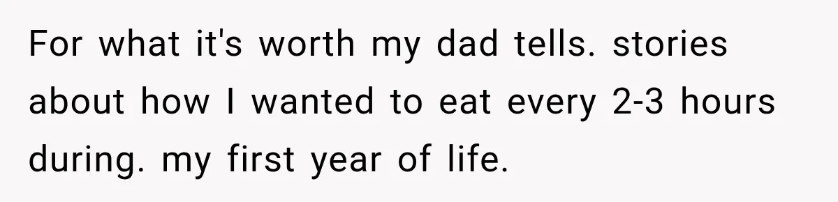 For what it's worth my dad tells. stories about how I wanted to eat every 2-3 hours during. my first year of life.