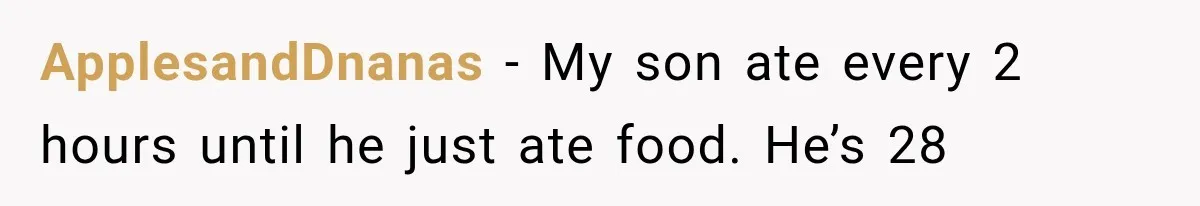 ApplesandDnanas − My son ate every 2 hours until he just ate food. He’s 28