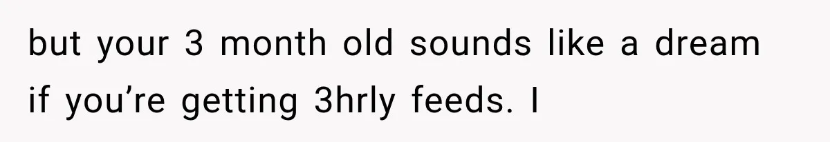 but your 3 month old sounds like a dream if you’re getting 3hrly feeds. I