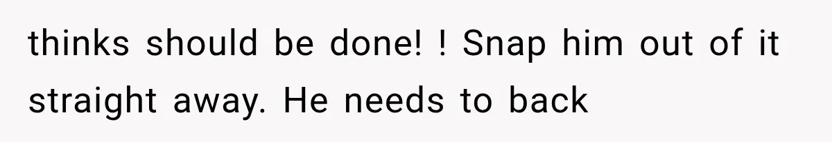 thinks should be done! ! Snap him out of it straight away. He needs to back