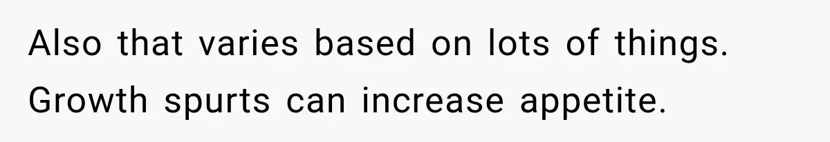 Also that varies based on lots of things. Growth spurts can increase appetite.