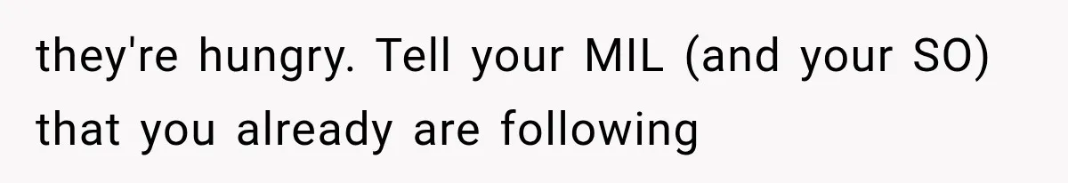 they're hungry. Tell your MIL (and your SO) that you already are following
