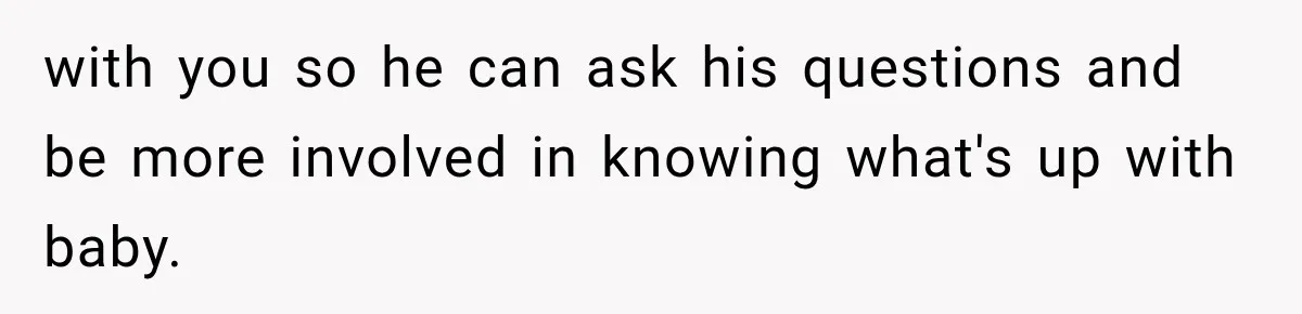 with you so he can ask his questions and be more involved in knowing what's up with baby.