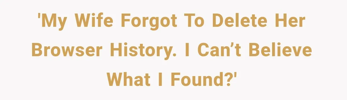 'My wife forgot to delete her browser history. I can’t believe what I found?'
