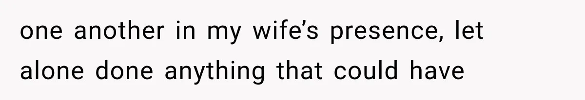 one another in my wife’s presence, let alone done anything that could have