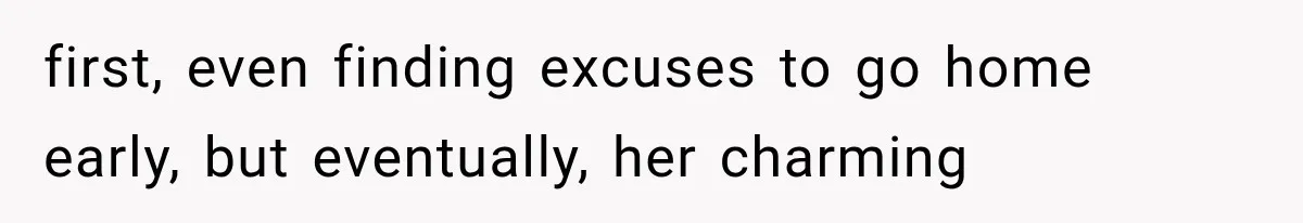 first, even finding excuses to go home early, but eventually, her charming