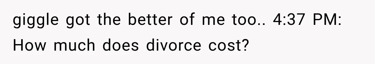giggle got the better of me too.. 4:37 PM: How much does divorce cost?