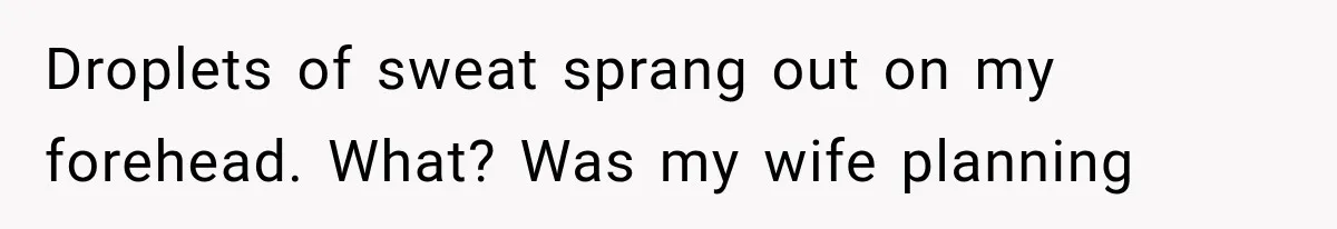 Droplets of sweat sprang out on my forehead. What? Was my wife planning
