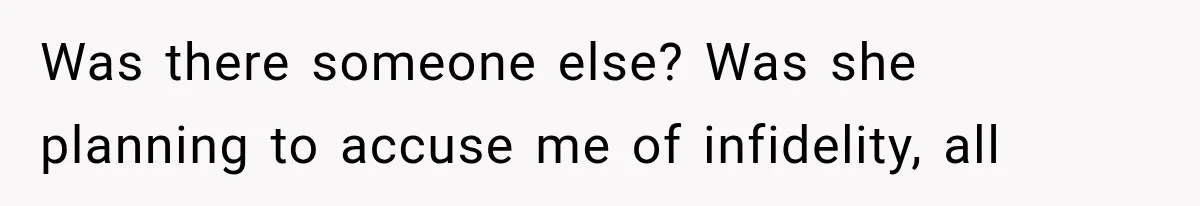 Was there someone else? Was she planning to accuse me of infidelity, all