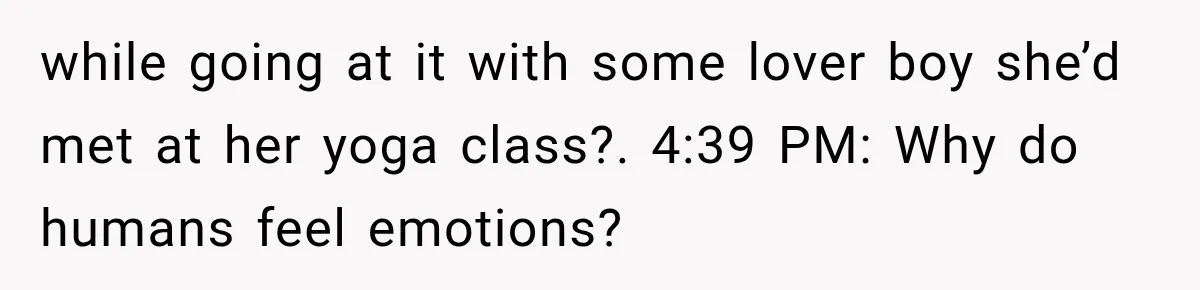while going at it with some lover boy she’d met at her yoga class?. 4:39 PM: Why do humans feel emotions?
