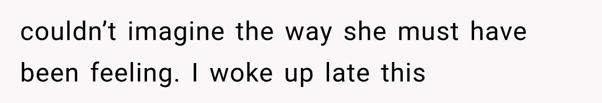 couldn’t imagine the way she must have been feeling. I woke up late this