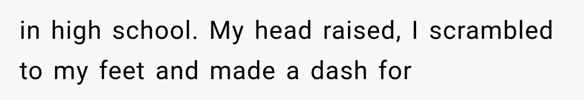 in high school. My head raised, I scrambled to my feet and made a dash for